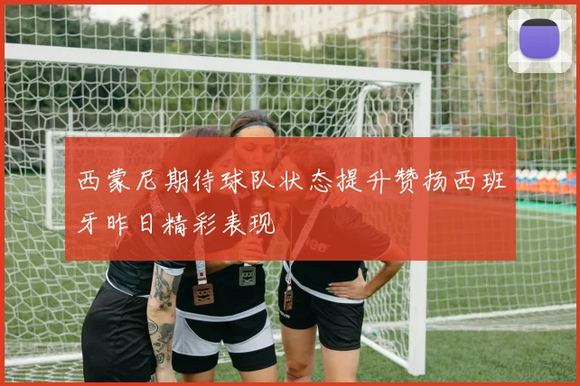 西蒙尼期待球队状态提升赞扬西班牙昨日精彩表现