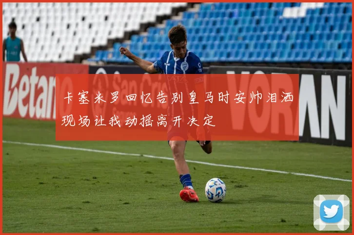 卡塞米罗回忆告别皇马时安帅泪洒现场让我动摇离开决定