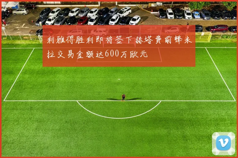 利雅得胜利即将签下赫塔费前锋米拉交易金额达600万欧元