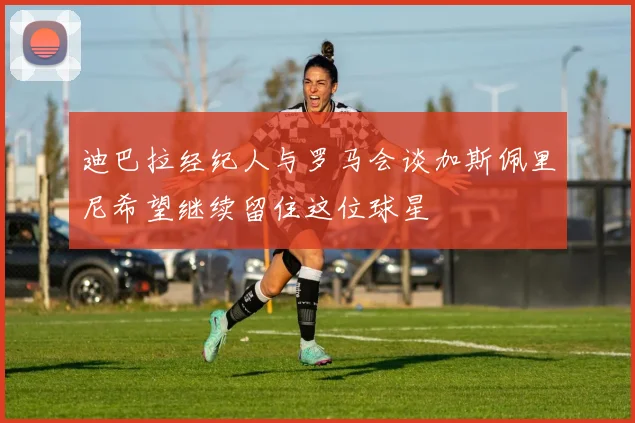 迪巴拉经纪人与罗马会谈加斯佩里尼希望继续留住这位球星