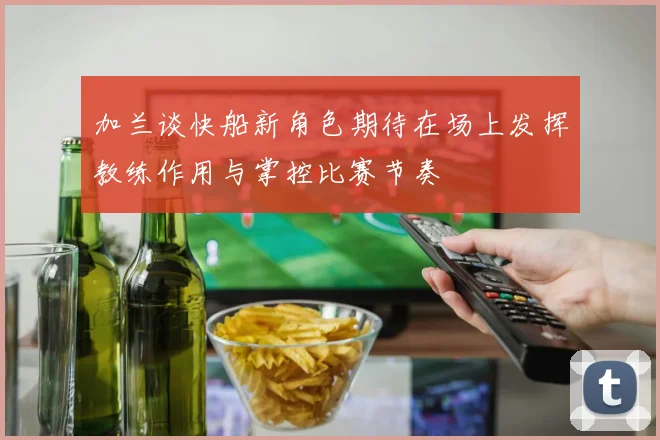 加兰谈快船新角色期待在场上发挥教练作用与掌控比赛节奏