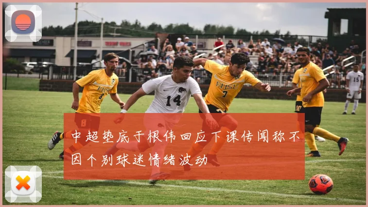 中超垫底于根伟回应下课传闻称不因个别球迷情绪波动