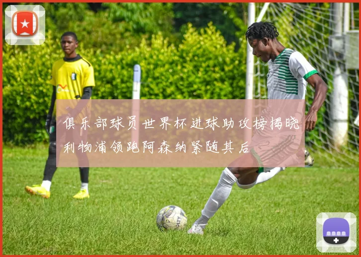 俱乐部球员世界杯进球助攻榜揭晓利物浦领跑阿森纳紧随其后
