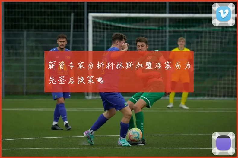 薪资专家分析科林斯加盟活塞或为先签后换策略