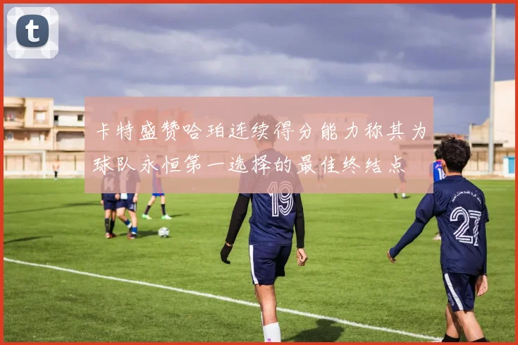 卡特盛赞哈珀连续得分能力称其为球队永恒第一选择的最佳终结点