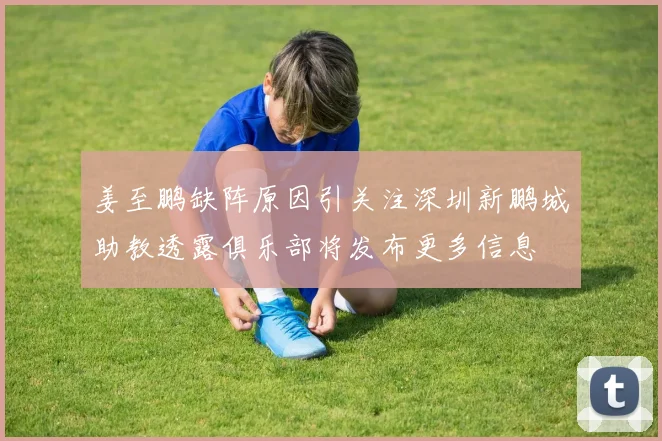 姜至鹏缺阵原因引关注深圳新鹏城助教透露俱乐部将发布更多信息