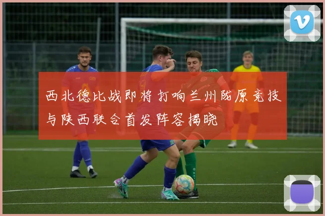 西北德比战即将打响兰州陇原竞技与陕西联合首发阵容揭晓