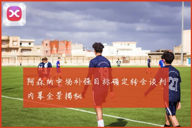 阿森纳中场补强目标确定转会谈判内幕全景揭秘