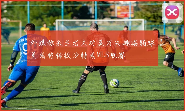 外媒称米兰尤文对莱万兴趣减弱球员或将转投沙特或MLS联赛