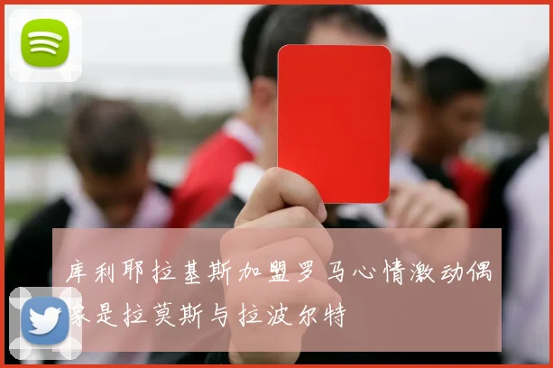 库利耶拉基斯加盟罗马心情激动偶像是拉莫斯与拉波尔特