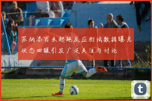 苏炳添百米起跑反应测试数据曝光状态回暖引发广泛关注与讨论