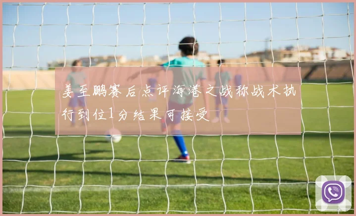 姜至鹏赛后点评海港之战称战术执行到位1分结果可接受