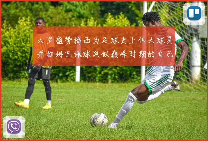 大罗盛赞梅西为足球史上伟大球员并称姆巴佩球风似巅峰时期的自己
