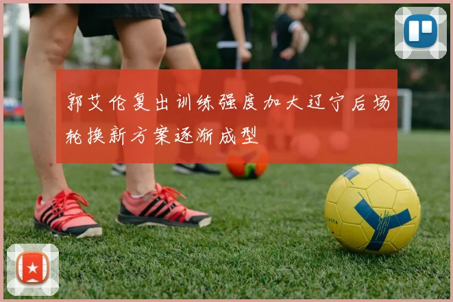 郭艾伦复出训练强度加大辽宁后场轮换新方案逐渐成型