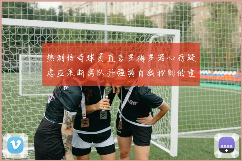 热刺传奇球员直言罗梅罗若心存疑虑应果断离队并强调自我控制的重要性