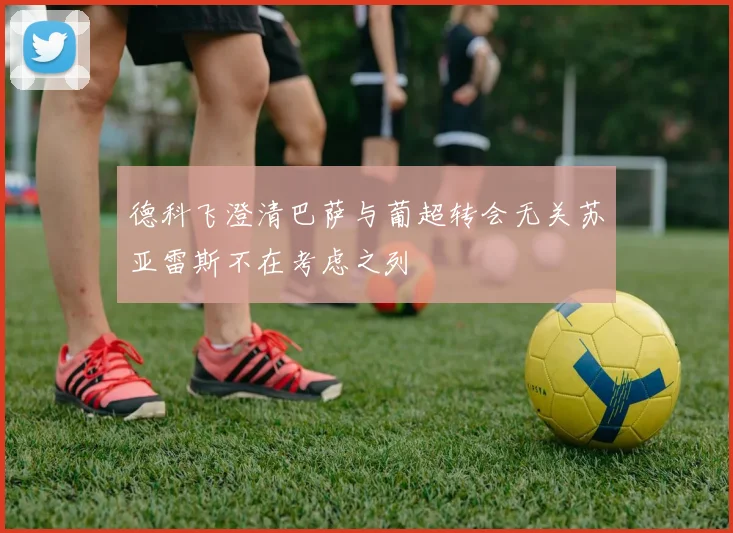 德科飞澄清巴萨与葡超转会无关苏亚雷斯不在考虑之列