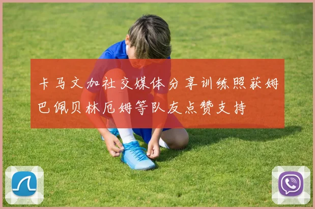 卡马文加社交媒体分享训练照获姆巴佩贝林厄姆等队友点赞支持