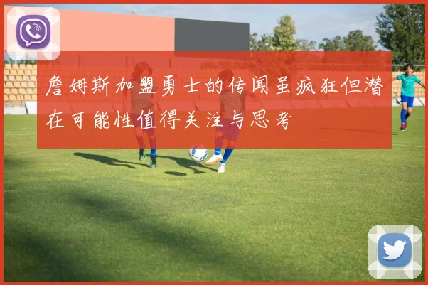 詹姆斯加盟勇士的传闻虽疯狂但潜在可能性值得关注与思考