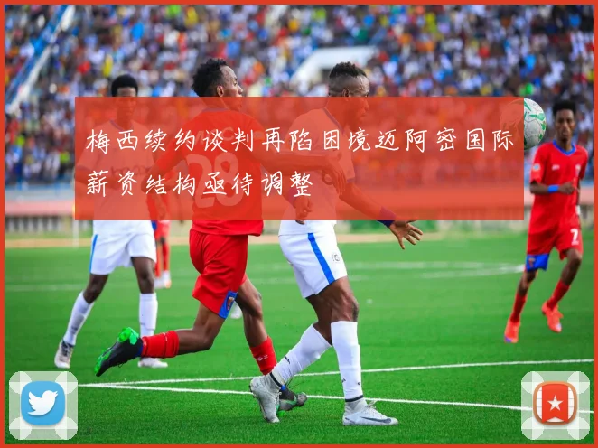 梅西续约谈判再陷困境迈阿密国际薪资结构亟待调整