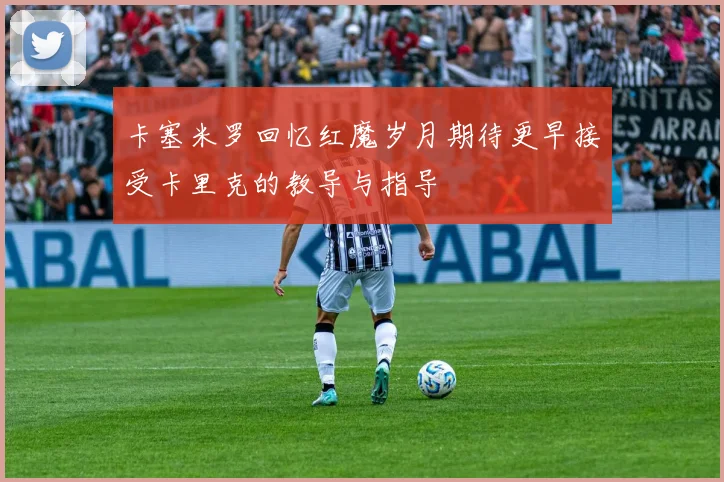 卡塞米罗回忆红魔岁月期待更早接受卡里克的教导与指导