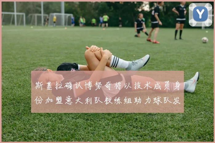 斯基拉确认博努奇将以技术成员身份加盟意大利队教练组助力球队发展