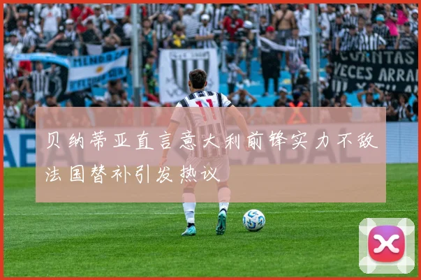 贝纳蒂亚直言意大利前锋实力不敌法国替补引发热议