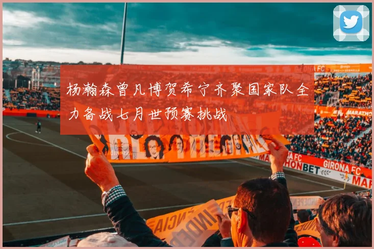 杨瀚森曾凡博贺希宁齐聚国家队全力备战七月世预赛挑战