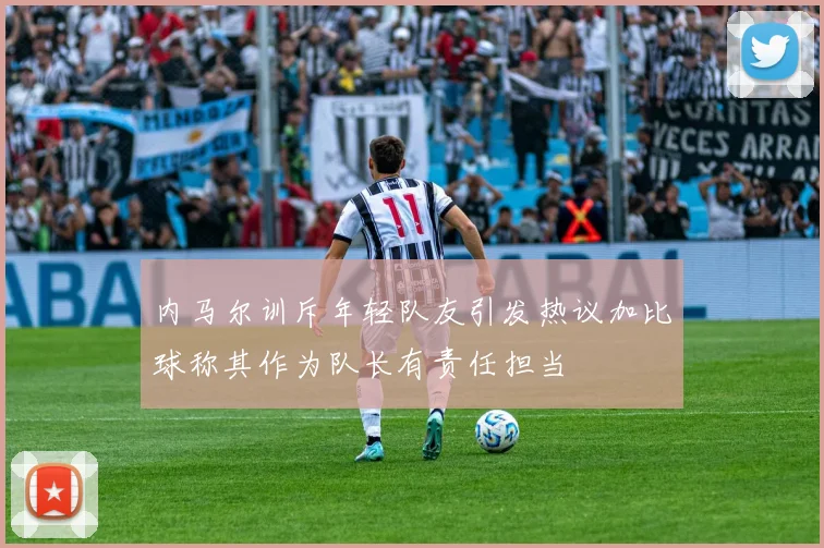 内马尔训斥年轻队友引发热议加比球称其作为队长有责任担当