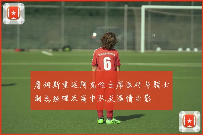 詹姆斯重返阿克伦出席派对与骑士副总经理及高中队友温情合影